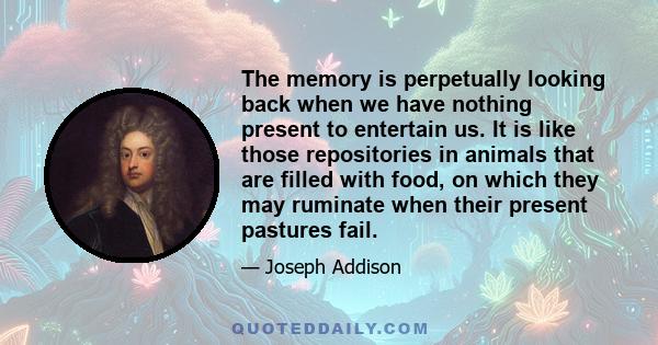 The memory is perpetually looking back when we have nothing present to entertain us. It is like those repositories in animals that are filled with food, on which they may ruminate when their present pastures fail.