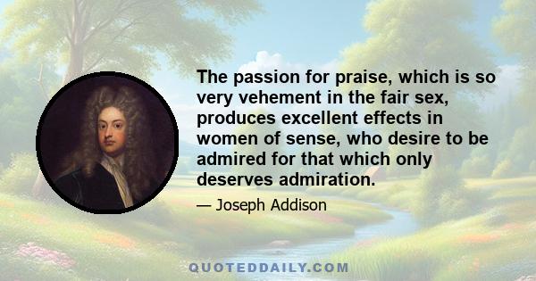 The passion for praise, which is so very vehement in the fair sex, produces excellent effects in women of sense, who desire to be admired for that which only deserves admiration.