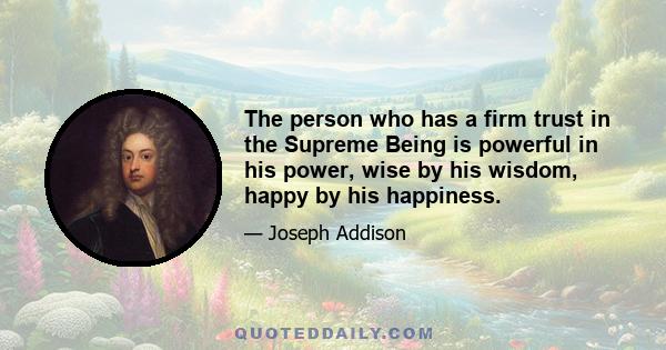 The person who has a firm trust in the Supreme Being is powerful in his power, wise by his wisdom, happy by his happiness.