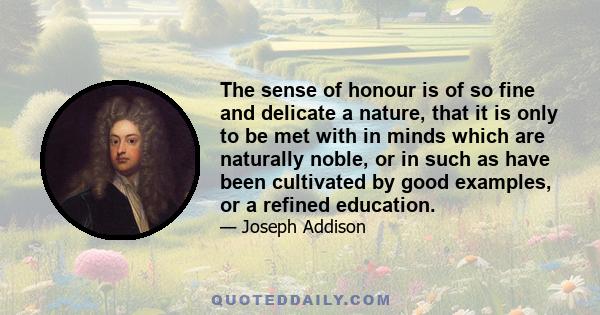 The sense of honour is of so fine and delicate a nature, that it is only to be met with in minds which are naturally noble, or in such as have been cultivated by good examples, or a refined education.