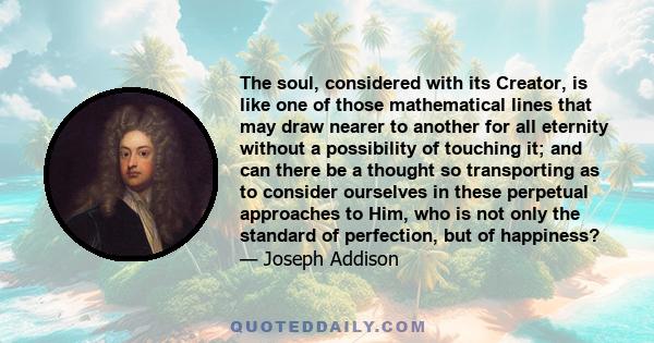 The soul, considered with its Creator, is like one of those mathematical lines that may draw nearer to another for all eternity without a possibility of touching it; and can there be a thought so transporting as to