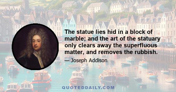 The statue lies hid in a block of marble; and the art of the statuary only clears away the superfluous matter, and removes the rubbish.