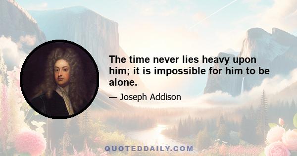 The time never lies heavy upon him; it is impossible for him to be alone.