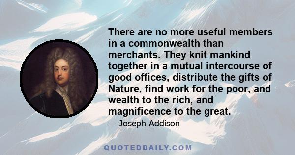 There are no more useful members in a commonwealth than merchants. They knit mankind together in a mutual intercourse of good offices, distribute the gifts of Nature, find work for the poor, and wealth to the rich, and