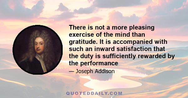 There is not a more pleasing exercise of the mind than gratitude. It is accompanied with such an inward satisfaction that the duty is sufficiently rewarded by the performance