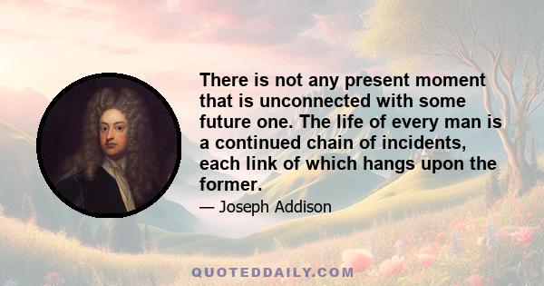 There is not any present moment that is unconnected with some future one. The life of every man is a continued chain of incidents, each link of which hangs upon the former. The transition from cause to effect, from