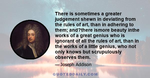 There is sometimes a greater judgement shewn in deviating from the rules of art, than in adhering to them; and?there ismore beauty inthe works of a great genius who is ignorant of all the rules of art, than in the works 