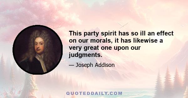 This party spirit has so ill an effect on our morals, it has likewise a very great one upon our judgments.