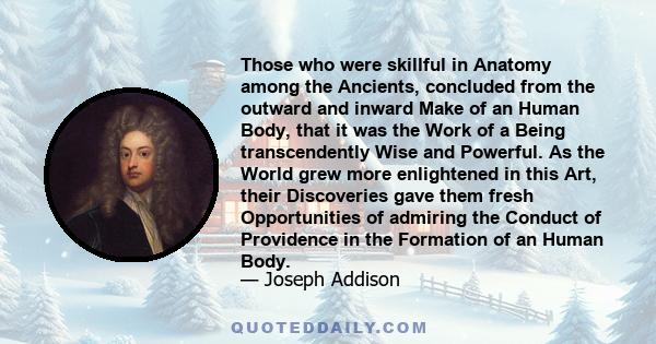 Those who were skillful in Anatomy among the Ancients, concluded from the outward and inward Make of an Human Body, that it was the Work of a Being transcendently Wise and Powerful. As the World grew more enlightened in 