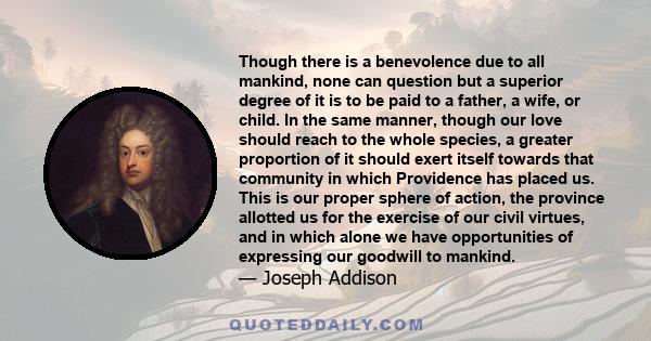 Though there is a benevolence due to all mankind, none can question but a superior degree of it is to be paid to a father, a wife, or child. In the same manner, though our love should reach to the whole species, a