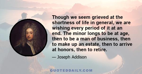 Though we seem grieved at the shortness of life in general, we are wishing every period of it at an end. The minor longs to be at age, then to be a man of business, then to make up an estate, then to arrive at honors,