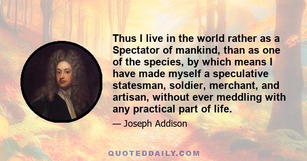 Thus I live in the world rather as a Spectator of mankind, than as one of the species, by which means I have made myself a speculative statesman, soldier, merchant, and artisan, without ever meddling with any practical