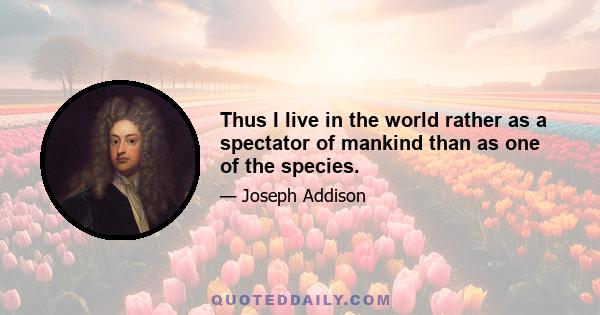 Thus I live in the world rather as a spectator of mankind than as one of the species.