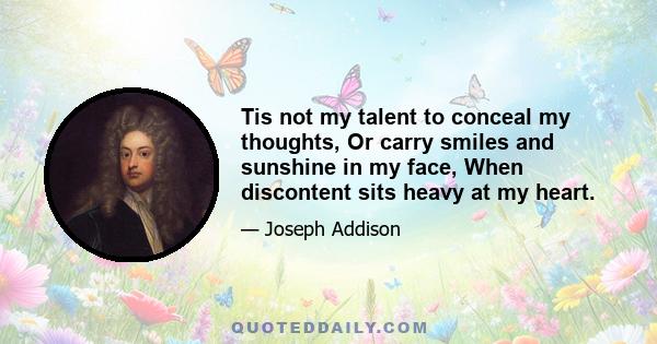 Tis not my talent to conceal my thoughts, Or carry smiles and sunshine in my face, When discontent sits heavy at my heart.