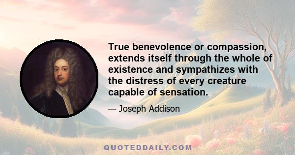 True benevolence or compassion, extends itself through the whole of existence and sympathizes with the distress of every creature capable of sensation.