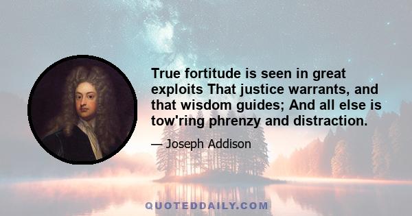 True fortitude is seen in great exploits That justice warrants, and that wisdom guides; And all else is tow'ring phrenzy and distraction.