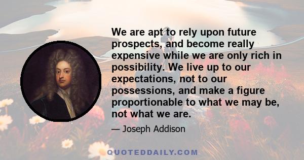 We are apt to rely upon future prospects, and become really expensive while we are only rich in possibility. We live up to our expectations, not to our possessions, and make a figure proportionable to what we may be,