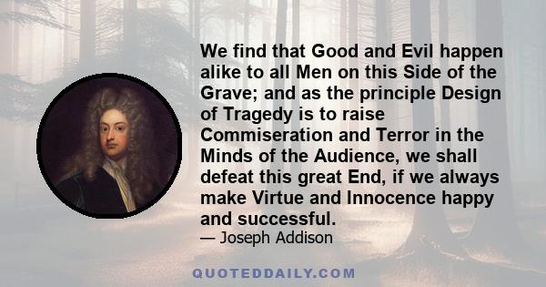 We find that Good and Evil happen alike to all Men on this Side of the Grave; and as the principle Design of Tragedy is to raise Commiseration and Terror in the Minds of the Audience, we shall defeat this great End, if