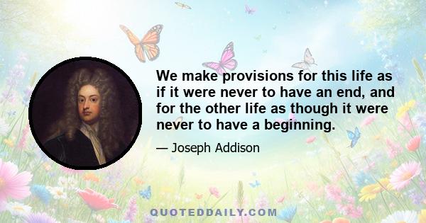 We make provisions for this life as if it were never to have an end, and for the other life as though it were never to have a beginning.