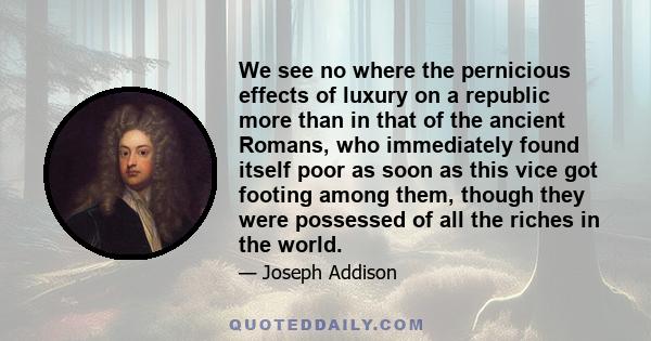 We see no where the pernicious effects of luxury on a republic more than in that of the ancient Romans, who immediately found itself poor as soon as this vice got footing among them, though they were possessed of all