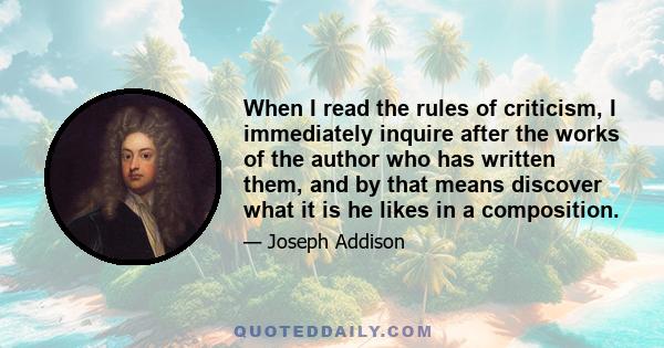 When I read the rules of criticism, I immediately inquire after the works of the author who has written them, and by that means discover what it is he likes in a composition.