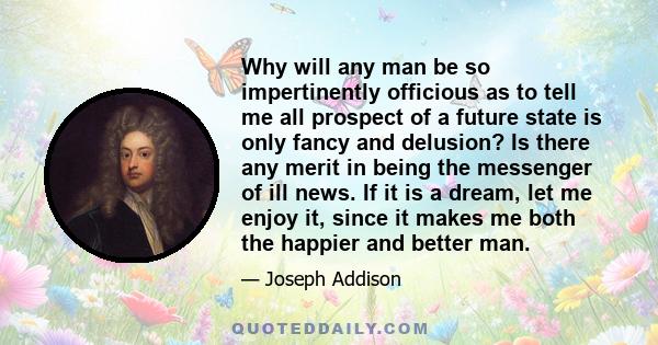 Why will any man be so impertinently officious as to tell me all prospect of a future state is only fancy and delusion? Is there any merit in being the messenger of ill news. If it is a dream, let me enjoy it, since it