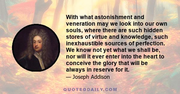 With what astonishment and veneration may we look into our own souls, where there are such hidden stores of virtue and knowledge, such inexhaustible sources of perfection. We know not yet what we shall be, nor will it