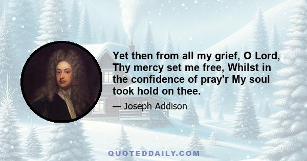 Yet then from all my grief, O Lord, Thy mercy set me free, Whilst in the confidence of pray'r My soul took hold on thee.