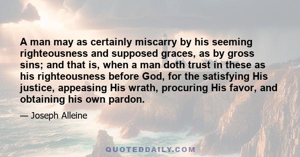 A man may as certainly miscarry by his seeming righteousness and supposed graces, as by gross sins; and that is, when a man doth trust in these as his righteousness before God, for the satisfying His justice, appeasing