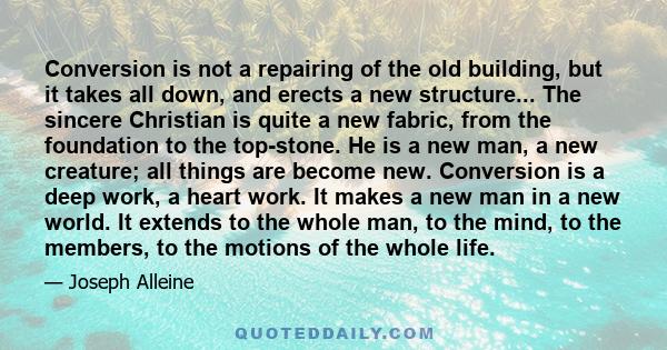 Conversion is not a repairing of the old building, but it takes all down, and erects a new structure... The sincere Christian is quite a new fabric, from the foundation to the top-stone. He is a new man, a new creature; 