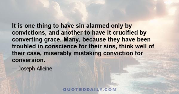 It is one thing to have sin alarmed only by convictions, and another to have it crucified by converting grace. Many, because they have been troubled in conscience for their sins, think well of their case, miserably