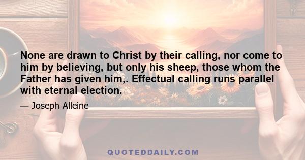 None are drawn to Christ by their calling, nor come to him by believing, but only his sheep, those whom the Father has given him,. Effectual calling runs parallel with eternal election.