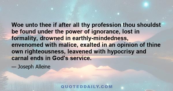 Woe unto thee if after all thy profession thou shouldst be found under the power of ignorance, lost in formality, drowned in earthly-mindedness, envenomed with malice, exalted in an opinion of thine own righteousness,