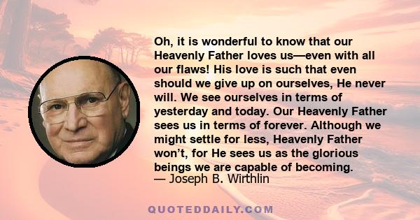 Oh, it is wonderful to know that our Heavenly Father loves us—even with all our flaws! His love is such that even should we give up on ourselves, He never will. We see ourselves in terms of yesterday and today. Our