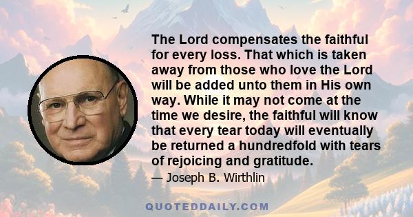 The Lord compensates the faithful for every loss. That which is taken away from those who love the Lord will be added unto them in His own way. While it may not come at the time we desire, the faithful will know that