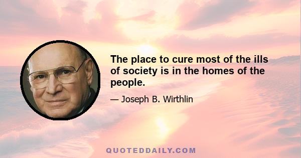 The place to cure most of the ills of society is in the homes of the people.