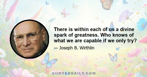 There is within each of us a divine spark of greatness. Who knows of what we are capable if we only try?