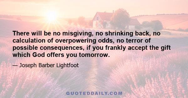 There will be no misgiving, no shrinking back, no calculation of overpowering odds, no terror of possible consequences, if you frankly accept the gift which God offers you tomorrow.