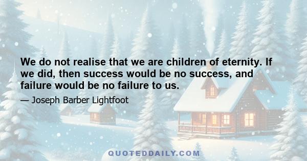 We do not realise that we are children of eternity. If we did, then success would be no success, and failure would be no failure to us.