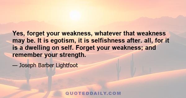 Yes, forget your weakness, whatever that weakness may be. It is egotism, it is selfishness after. all, for it is a dwelling on self. Forget your weakness; and remember your strength.