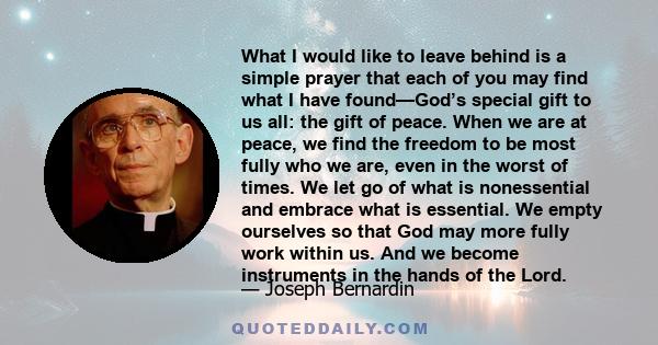 What I would like to leave behind is a simple prayer that each of you may find what I have found—God’s special gift to us all: the gift of peace. When we are at peace, we find the freedom to be most fully who we are,