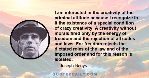 I am interested in the creativity of the criminal attitude because I recognize in it the existence of a special condition of crazy creativity. A creativity without morals fired only by the energy of freedom and the