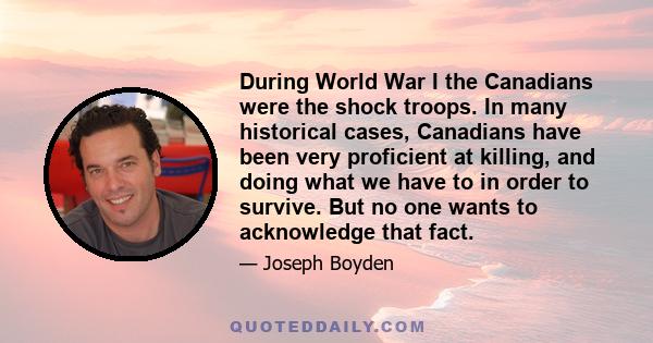 During World War I the Canadians were the shock troops. In many historical cases, Canadians have been very proficient at killing, and doing what we have to in order to survive. But no one wants to acknowledge that fact.