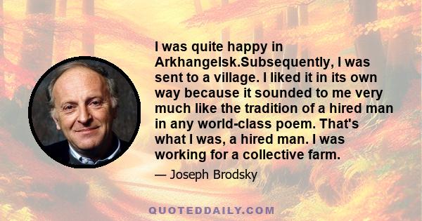 I was quite happy in Arkhangelsk.Subsequently, I was sent to a village. I liked it in its own way because it sounded to me very much like the tradition of a hired man in any world-class poem. That's what I was, a hired