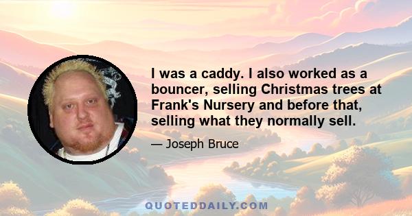 I was a caddy. I also worked as a bouncer, selling Christmas trees at Frank's Nursery and before that, selling what they normally sell.