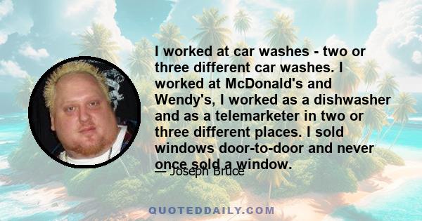 I worked at car washes - two or three different car washes. I worked at McDonald's and Wendy's, I worked as a dishwasher and as a telemarketer in two or three different places. I sold windows door-to-door and never once 