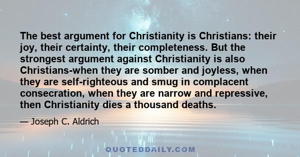 The best argument for Christianity is Christians: their joy, their certainty, their completeness. But the strongest argument against Christianity is also Christians-when they are somber and joyless, when they are