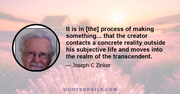 It is in [the] process of making something... that the creator contacts a concrete reality outside his subjective life and moves into the realm of the transcendent.