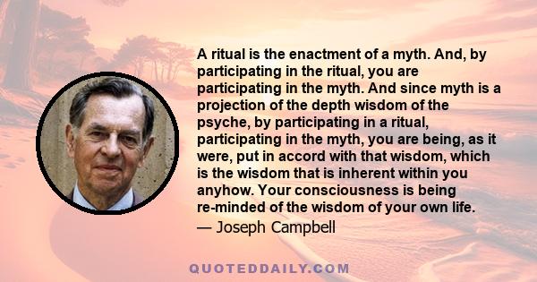 A ritual is the enactment of a myth. And, by participating in the ritual, you are participating in the myth. And since myth is a projection of the depth wisdom of the psyche, by participating in a ritual, participating