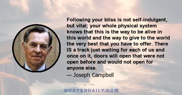 Following your bliss is not self-indulgent, but vital; your whole physical system knows that this is the way to be alive in this world and the way to give to the world the very best that you have to offer. There IS a